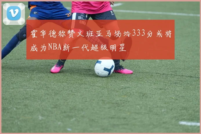霍华德称赞文班亚马场均333分或将成为NBA新一代超级明星