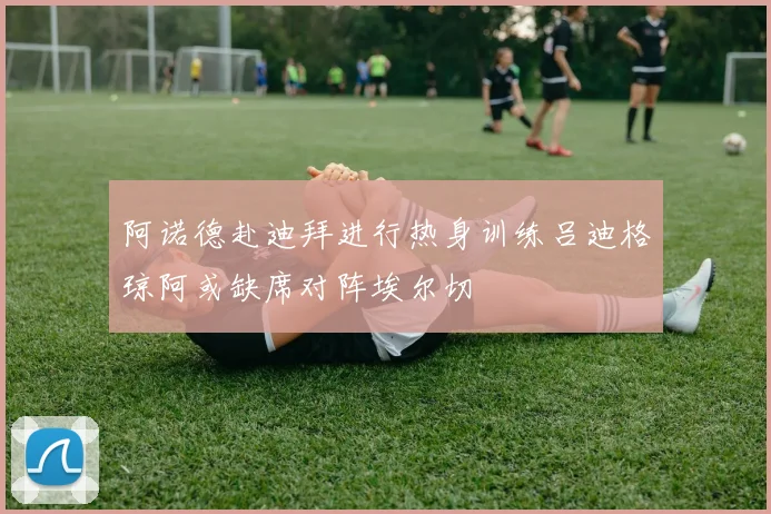 阿诺德赴迪拜进行热身训练吕迪格琼阿或缺席对阵埃尔切