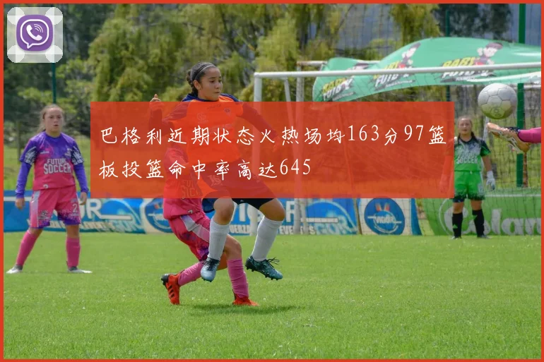 巴格利近期状态火热场均163分97篮板投篮命中率高达645