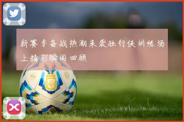 新赛季备战热潮来袭独行侠训练场上精彩瞬间回顾