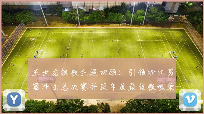 王世龙执教生涯回顾：引领浙江男篮冲击总决赛并获年度最佳教练荣誉