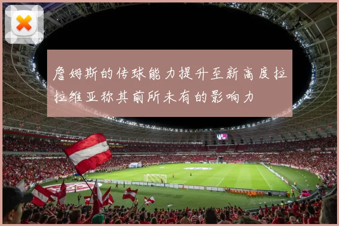 詹姆斯的传球能力提升至新高度拉拉维亚称其前所未有的影响力