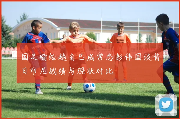 国足输给越南已成常态彭伟国谈昔日印尼战绩与现状对比
