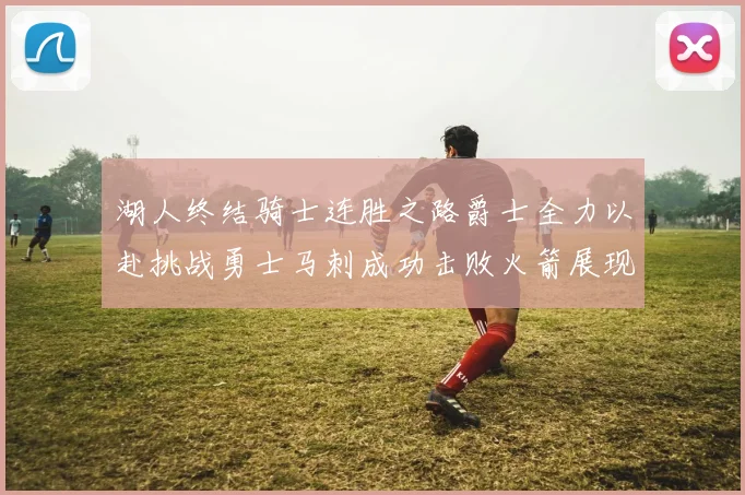 湖人终结骑士连胜之路爵士全力以赴挑战勇士马刺成功击败火箭展现实力