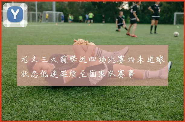 尤文三大前锋近四场比赛均未进球状态低迷延续至国家队赛事