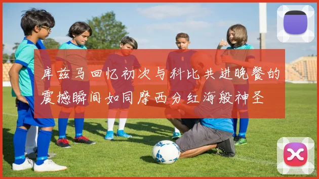 库兹马回忆初次与科比共进晚餐的震撼瞬间如同摩西分红海般神圣