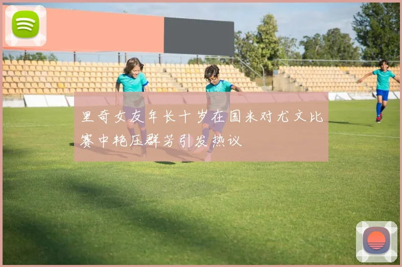 里奇女友年长十岁在国米对尤文比赛中艳压群芳引发热议