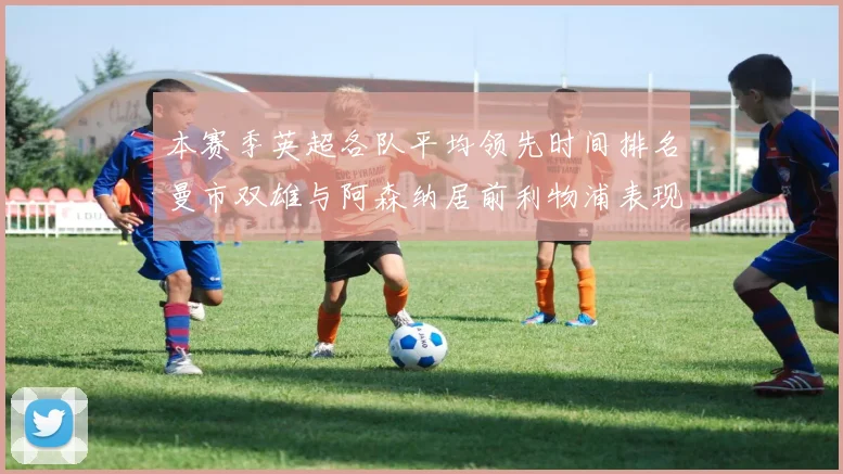 本赛季英超各队平均领先时间排名曼市双雄与阿森纳居前利物浦表现稍逊