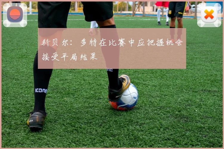 科贝尔：多特在比赛中应把握机会接受平局结果