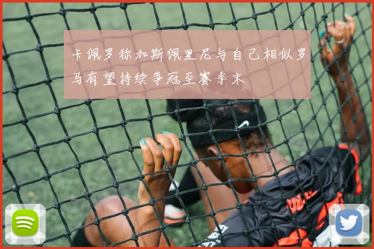 卡佩罗称加斯佩里尼与自己相似罗马有望持续争冠至赛季末