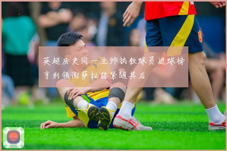 英超历史同一主帅执教球员进球榜亨利领衔萨拉赫紧随其后