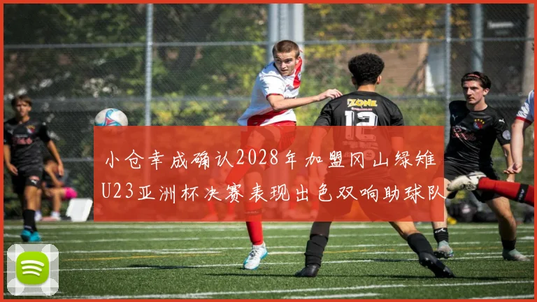小仓幸成确认2028年加盟冈山绿雉U23亚洲杯决赛表现出色双响助球队夺冠