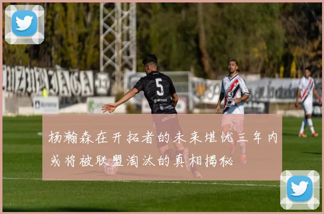 杨瀚森在开拓者的未来堪忧三年内或将被联盟淘汰的真相揭秘